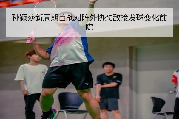 孙颖莎新周期首战对阵外协劲敌接发球变化前瞻